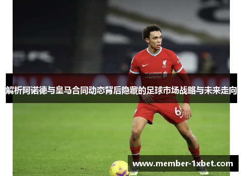 解析阿诺德与皇马合同动态背后隐藏的足球市场战略与未来走向