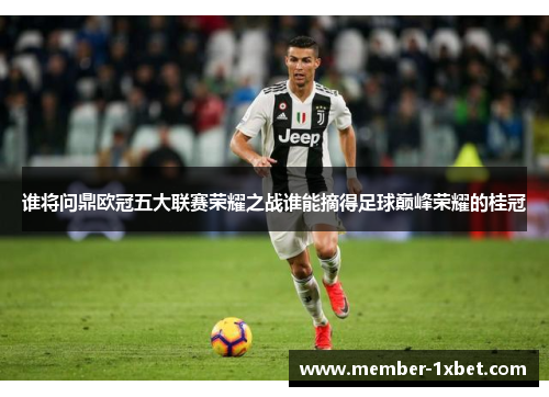 谁将问鼎欧冠五大联赛荣耀之战谁能摘得足球巅峰荣耀的桂冠 谁将问鼎欧冠五大联赛荣耀之战谁能摘得足球巅峰荣耀的桂冠