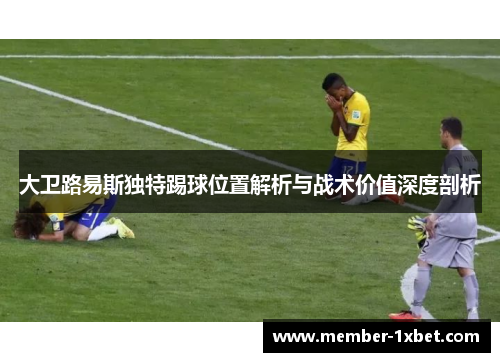 大卫路易斯独特踢球位置解析与战术价值深度剖析