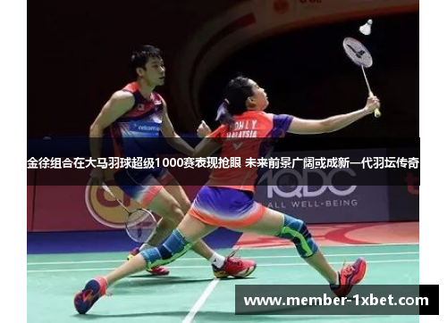 金徐组合在大马羽球超级1000赛表现抢眼 未来前景广阔或成新一代羽坛传奇