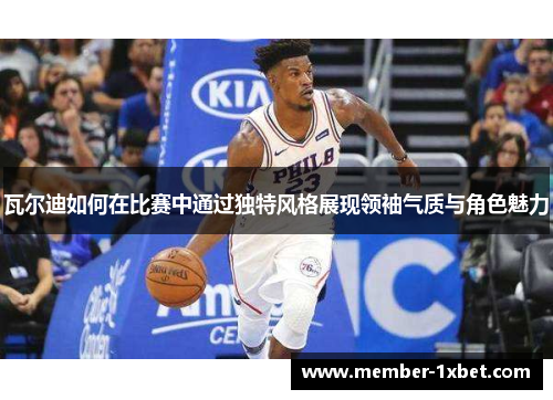 瓦尔迪如何在比赛中通过独特风格展现领袖气质与角色魅力 瓦尔迪如何在比赛中通过独特风格展现领袖气质与角色魅力