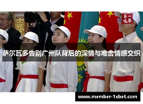 萨尔瓦多告别广州队背后的深情与难舍情感交织 萨尔瓦多告别广州队背后的深情与难舍情感交织