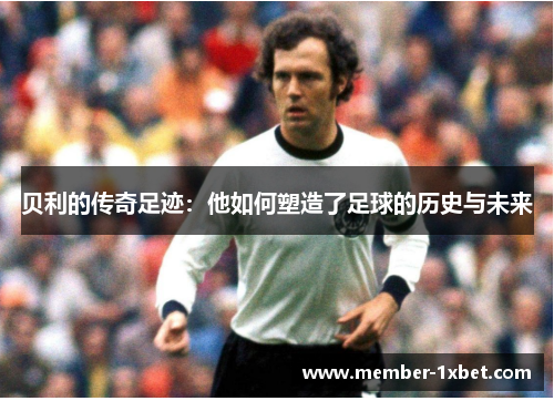 贝利的传奇足迹：他如何塑造了足球的历史与未来