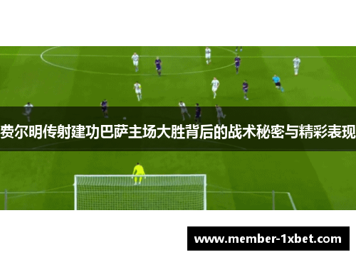 费尔明传射建功巴萨主场大胜背后的战术秘密与精彩表现