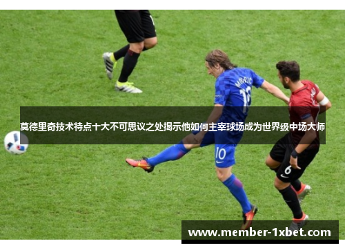 莫德里奇技术特点十大不可思议之处揭示他如何主宰球场成为世界级中场大师