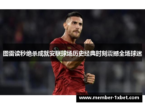 图雷读秒绝杀成就安联球场历史经典时刻震撼全场球迷 图雷读秒绝杀成就安联球场历史经典时刻震撼全场球迷