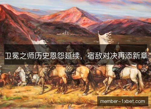 卫冕之师历史恩怨延续，宿敌对决再添新章